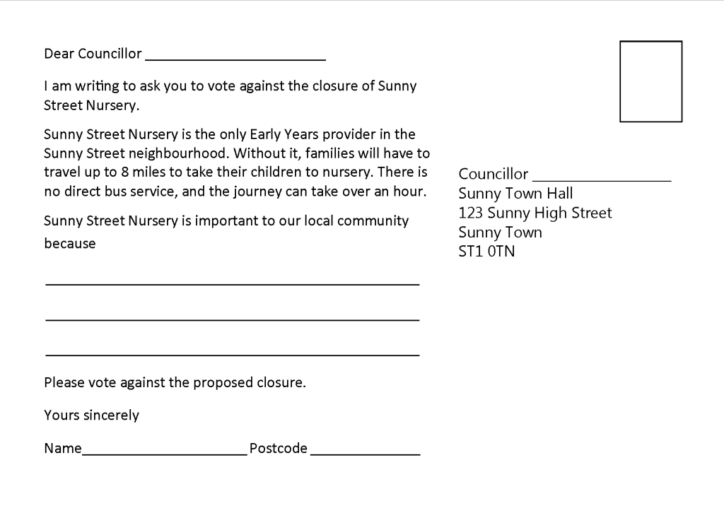 Postcard back, which says: Dear Coucillor (space for name). I am writing to ask you to vote against the closure of Sunny Street Nursery. Sunny Street Nursery is the only Early Years provider in the Sunny Street neighbourhood. Without it, families will have to travel up to 8 miles to take their children to nursery. There is no direct bus service, and the journey can take over an hour. Sunny Street Nursery is important to our local community because (space for comment). Please vote against the proposed closure. Yours sincerely Name (space for name) Postcode (space for postcode)